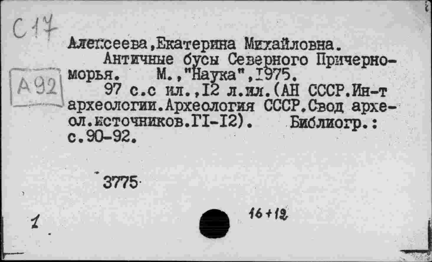 ﻿Алексеева.Екатерина Михайловна.
Античные бусы Северного Причерно морья. М., ’’Наука’*, 1975.
97 с.с ил.,12 л.ил.(АН СССР.Ин-т археологии.Археология СССР.Свод архе ол.источников.ГІ-І2).	Библиогр.:
с.90-92.
3775
U И9,